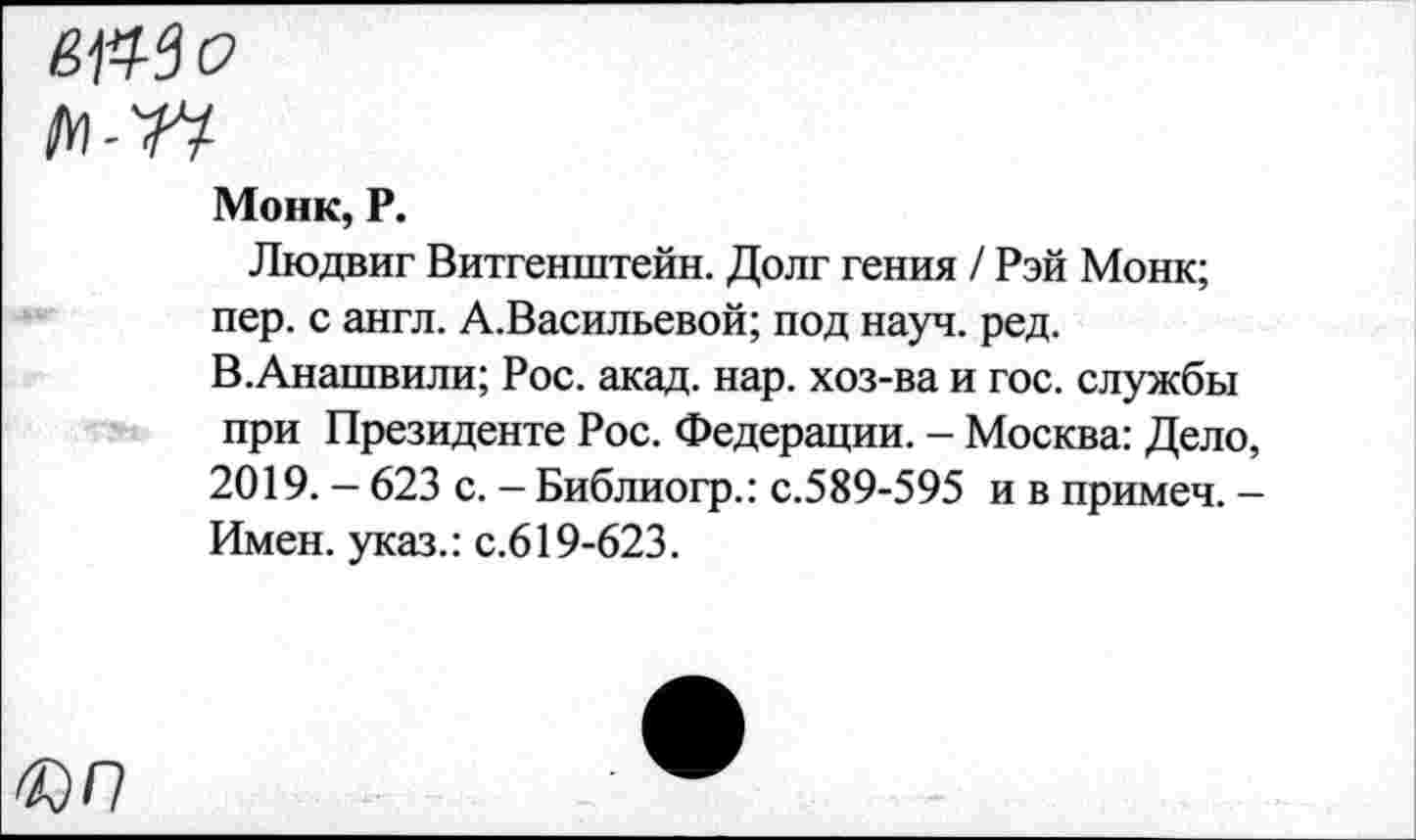 ﻿Монк, Р.
Людвиг Витгенштейн. Долг гения / Рэй Монк; пер. с англ. А.Васильевой; под науч. ред. В.Анашвили; Рос. акад. нар. хоз-ва и гос. службы при Президенте Рос. Федерации. - Москва: Дело, 2019. - 623 с. - Библиогр.: с.589-595 и в примеч. -Имен, указ.: с.619-623.
